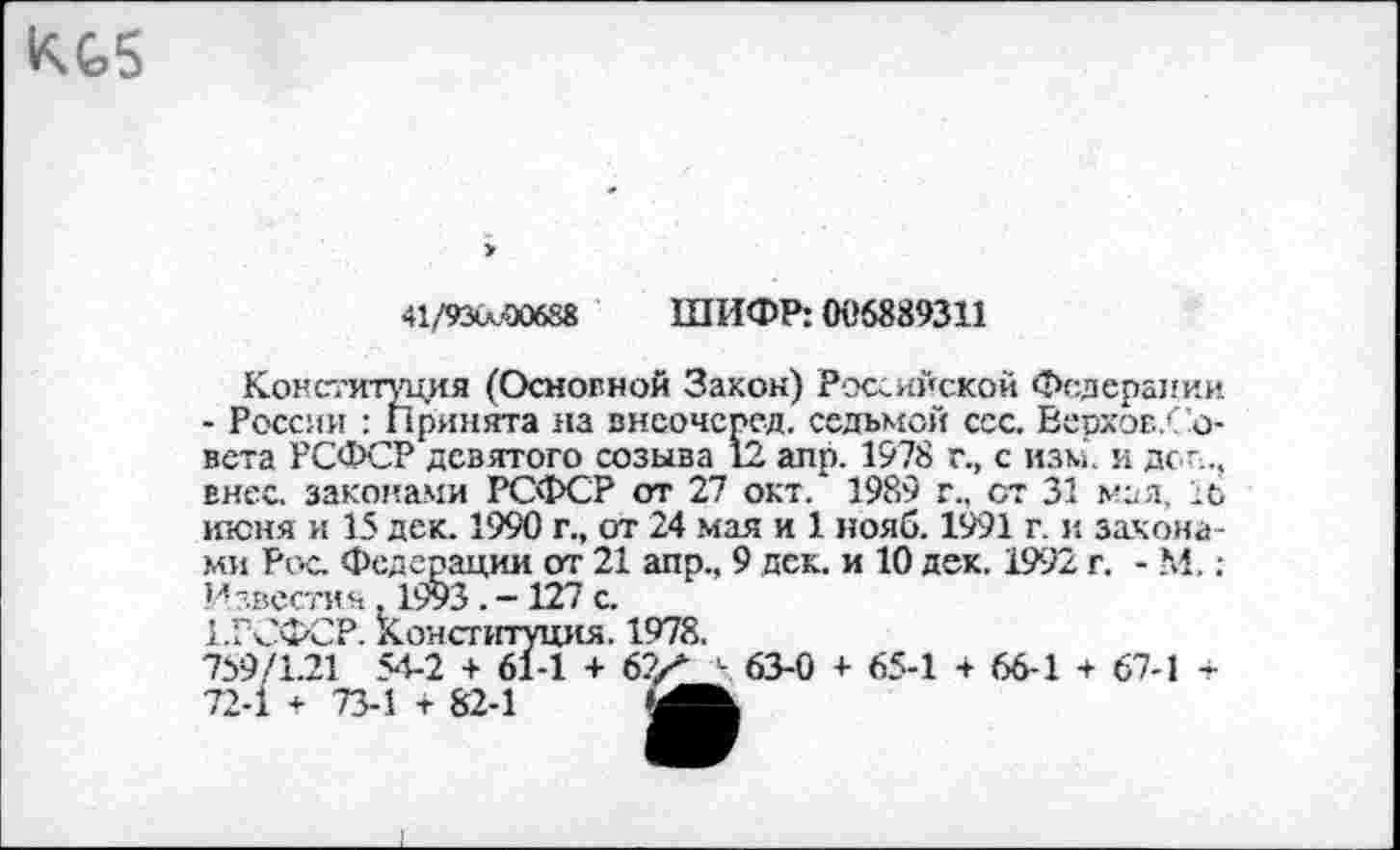 ﻿41/93<л.<х»88 ШИФР: 006889311
Ко!Ч''итуция (Основной Закон) Российской Федерации - России : принята на внсочерсд. седьмой сес. Верхов/ о-вета РСФСР девятого созыва 12 аир. 1978 г., с изм. и дсп., внес, законами РСФСР от 27 окт.* 1989 г., ст 31 мал, 16 июня и 15 дек. 1990 г., от 24 мая и 1 ноли. 1991 г. и законами Рос. Федерации от 21 апр., 9 дек. и 10 дек. 1992 г. - М,; Известия, 1993 . - 127 с.
1.РСФСР. Конституция. 1978.
759/1.21 54-2 + 61-1 + 62Х ' 63-0 + 65-1 + 66-1 + 67-1 -